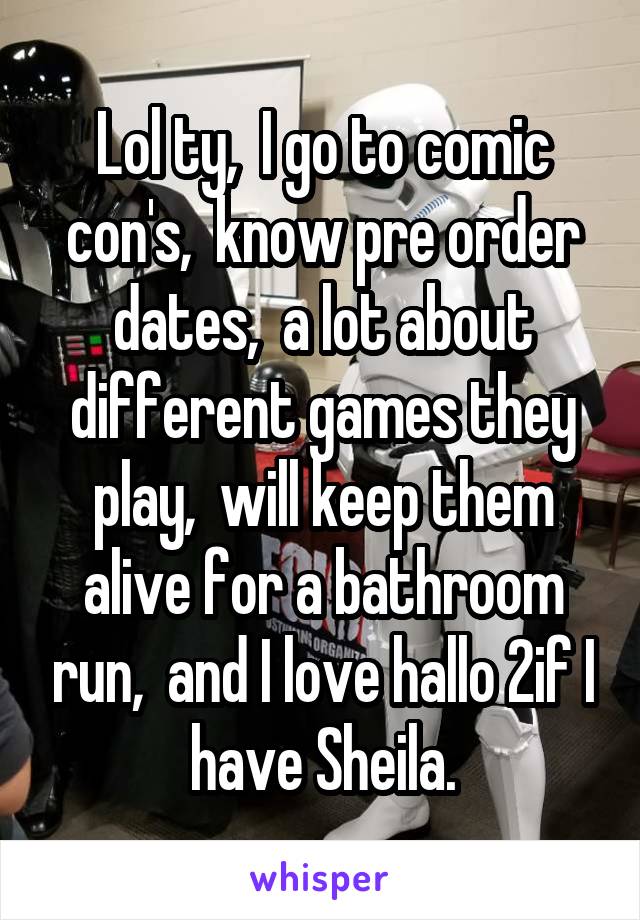Lol ty,  I go to comic con's,  know pre order dates,  a lot about different games they play,  will keep them alive for a bathroom run,  and I love hallo 2if I have Sheila.