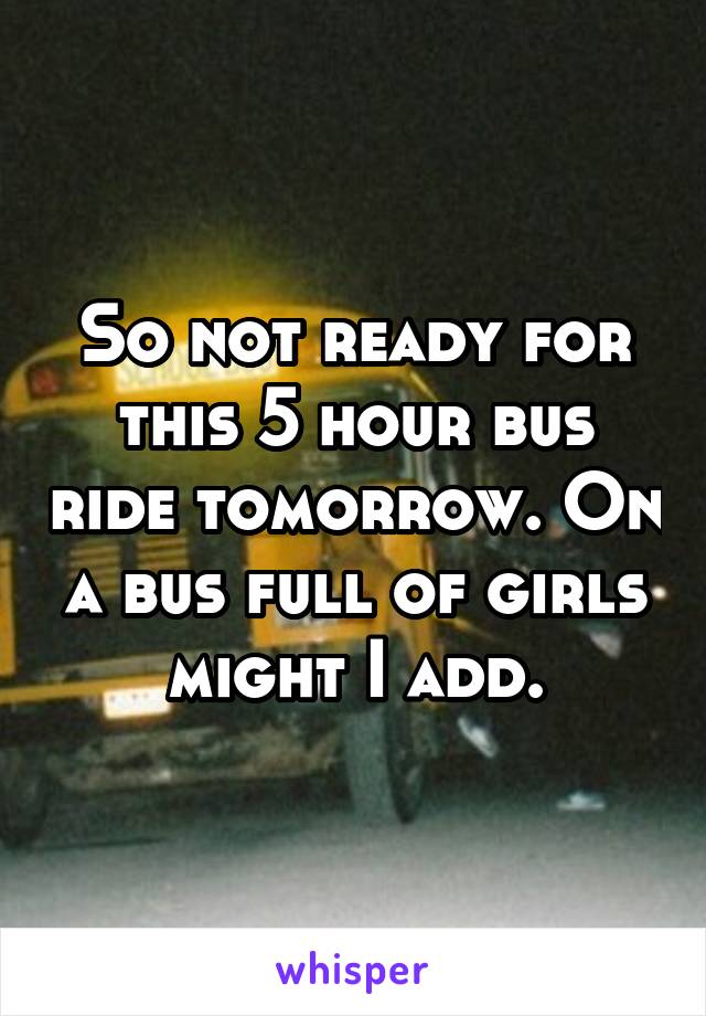 So not ready for this 5 hour bus ride tomorrow. On a bus full of girls might I add.