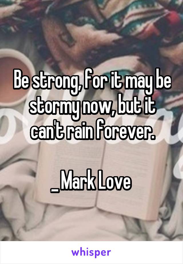 Be strong, for it may be stormy now, but it can't rain forever.

_ Mark Love 