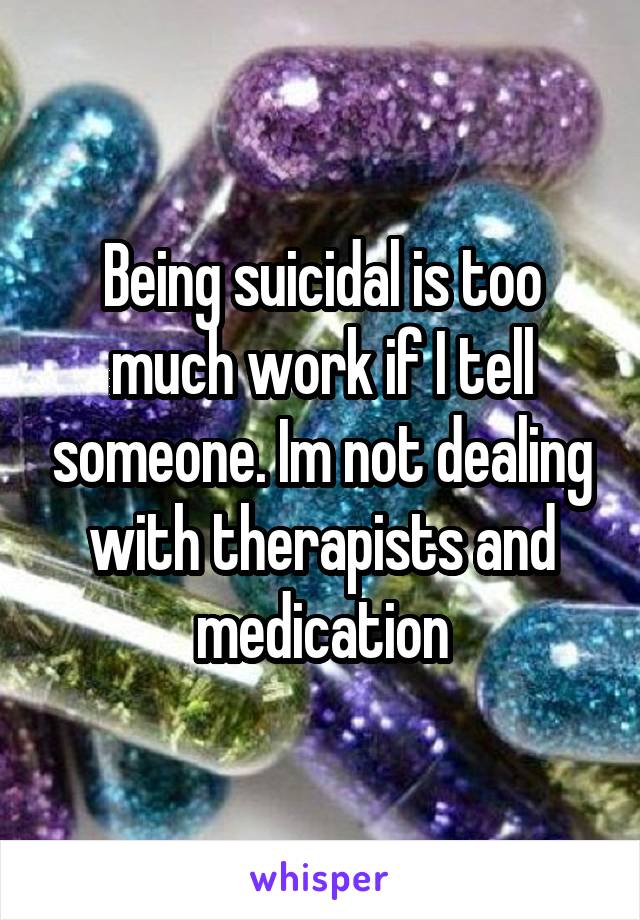 Being suicidal is too much work if I tell someone. Im not dealing with therapists and medication