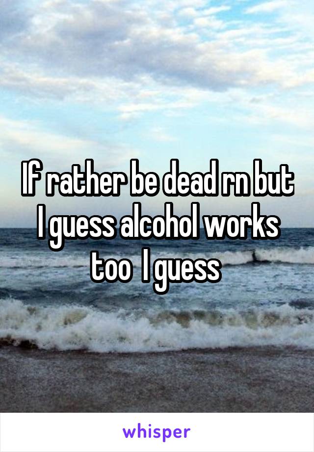 If rather be dead rn but I guess alcohol works too  I guess 