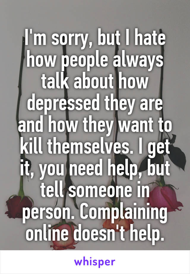 I'm sorry, but I hate how people always talk about how depressed they are and how they want to kill themselves. I get it, you need help, but tell someone in person. Complaining online doesn't help.