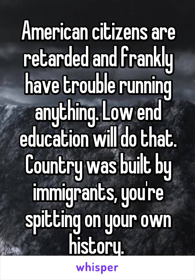 American citizens are retarded and frankly have trouble running anything. Low end education will do that. Country was built by immigrants, you're spitting on your own history. 