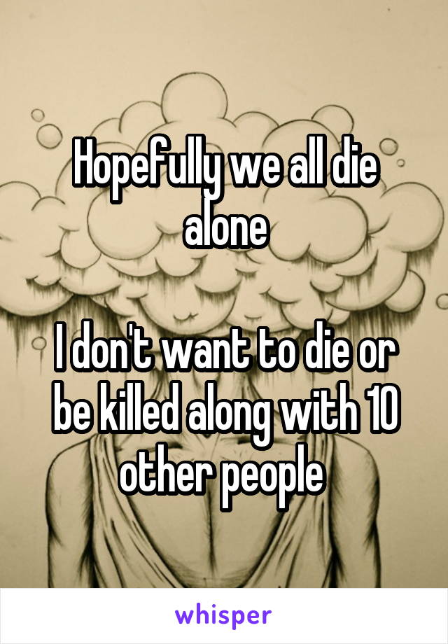 Hopefully we all die alone

I don't want to die or be killed along with 10 other people 