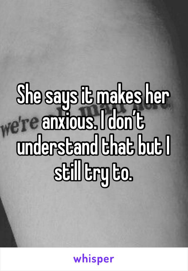 She says it makes her anxious. I don’t understand that but I still try to. 