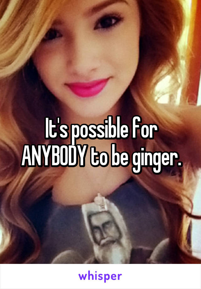 It's possible for ANYBODY to be ginger.