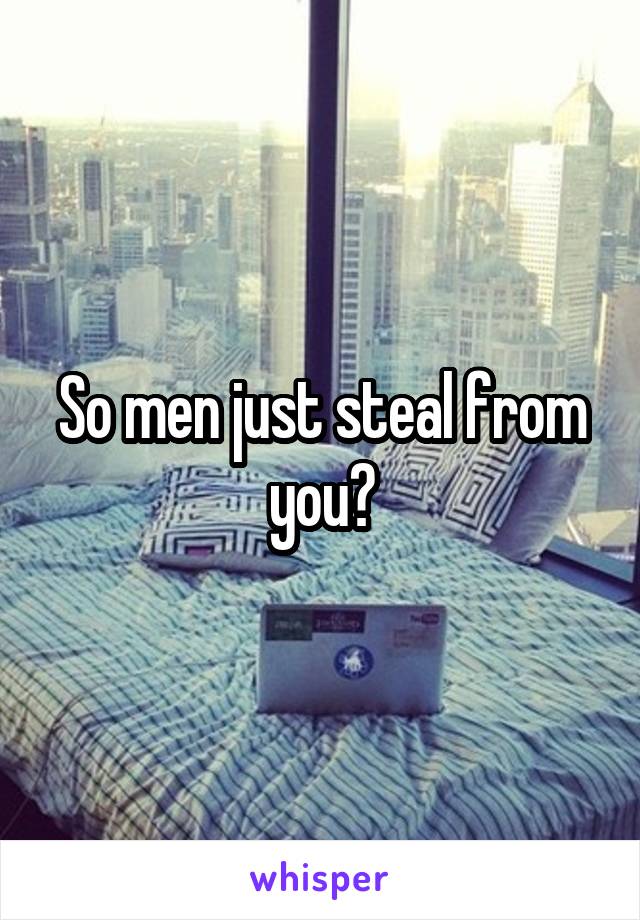 So men just steal from you?