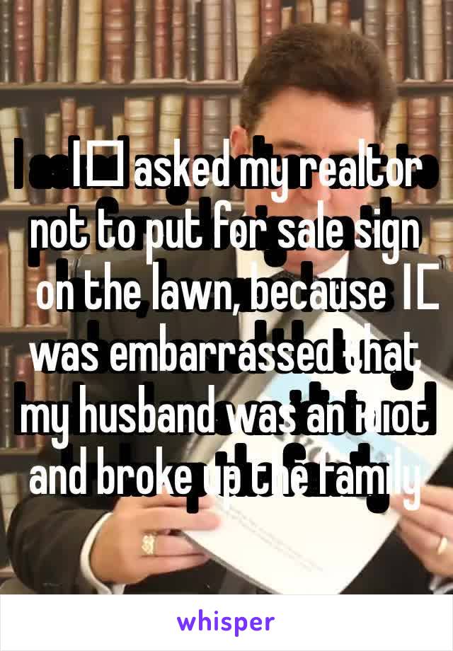 I️ asked my realtor not to put for sale sign on the lawn, because I️ was embarrassed that my husband was an idiot and broke up the family 