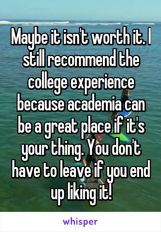 Maybe it isn't worth it. I still recommend the college experience because academia can be a great place if it's your thing. You don't have to leave if you end up liking it!