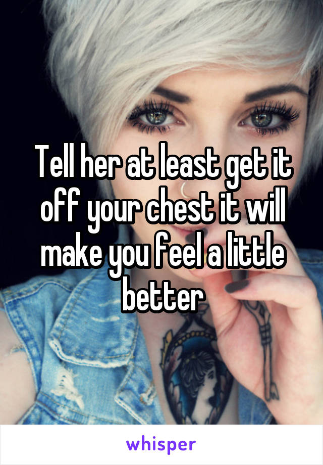 Tell her at least get it off your chest it will make you feel a little better