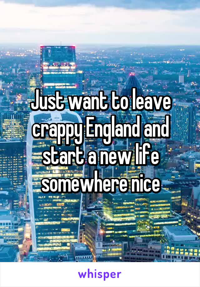 Just want to leave crappy England and start a new life somewhere nice
