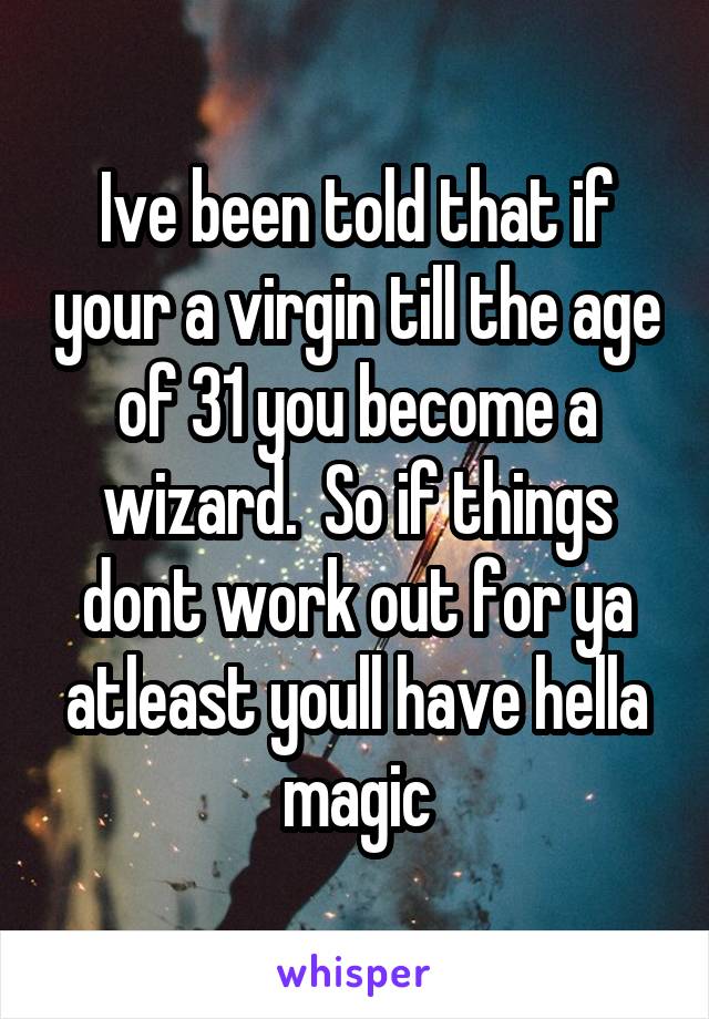 Ive been told that if your a virgin till the age of 31 you become a wizard.  So if things dont work out for ya atleast youll have hella magic