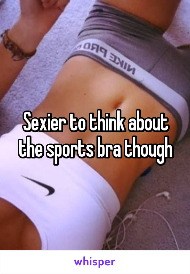 Sexier to think about the sports bra though