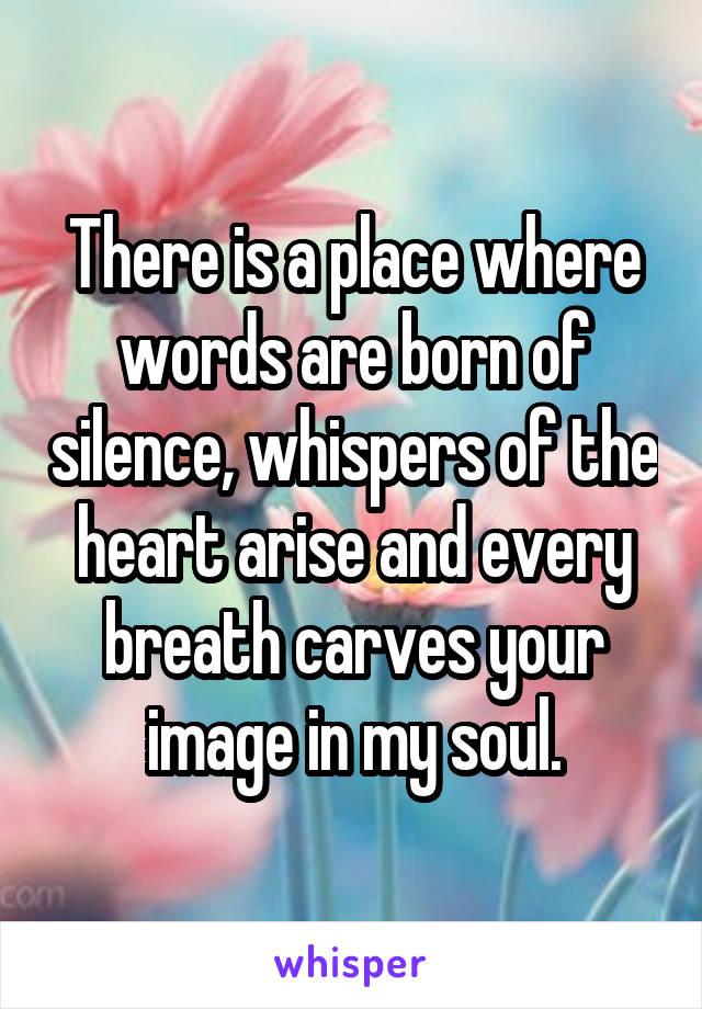 There is a place where words are born of silence, whispers of the heart arise and every breath carves your image in my soul.