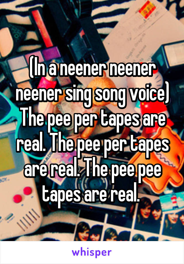 (In a neener neener neener sing song voice)
The pee per tapes are real. The pee per tapes are real. The pee pee tapes are real. 