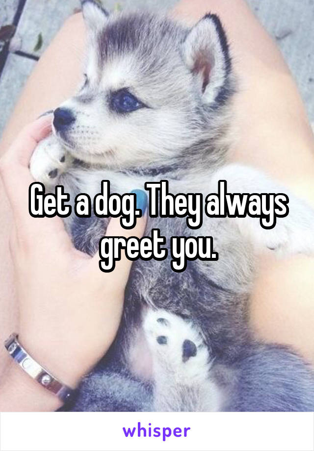 Get a dog. They always greet you.