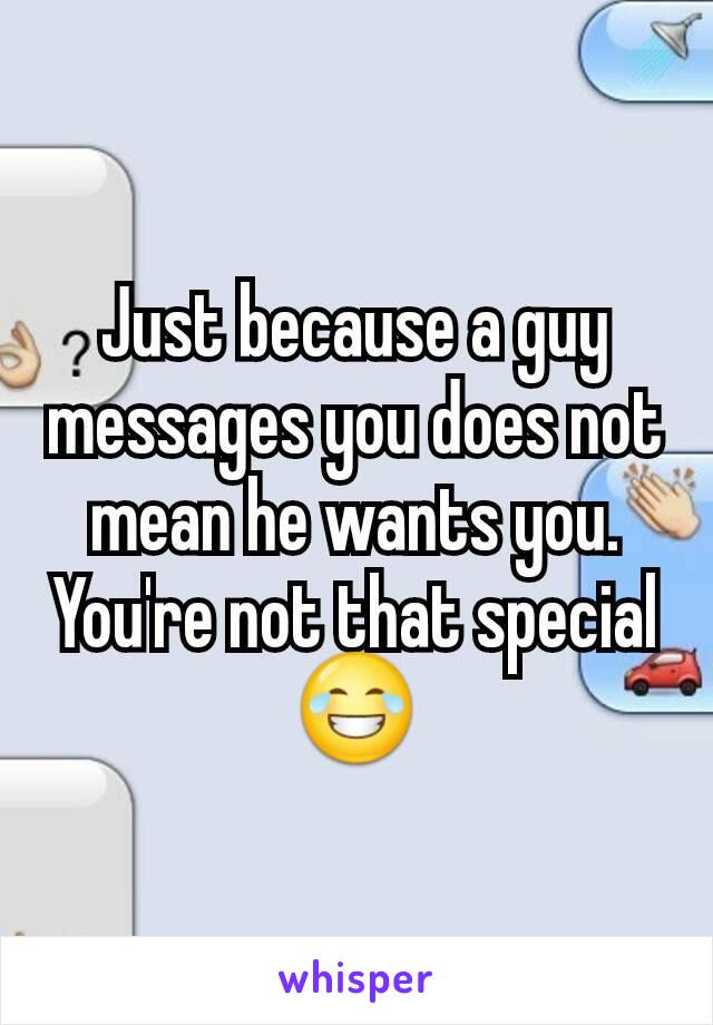 Just because a guy messages you does not mean he wants you. You're not that special😂