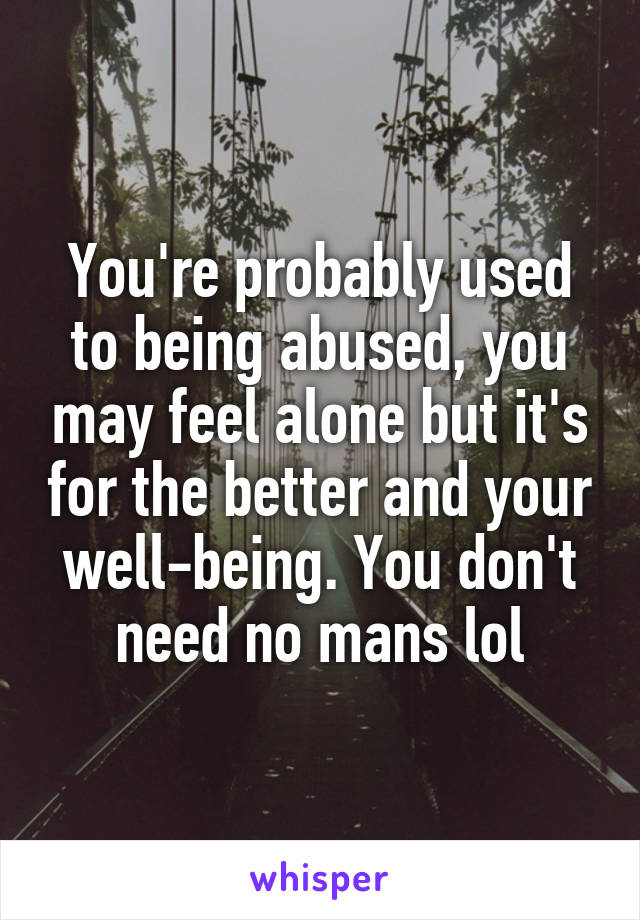 You're probably used to being abused, you may feel alone but it's for the better and your well-being. You don't need no mans lol