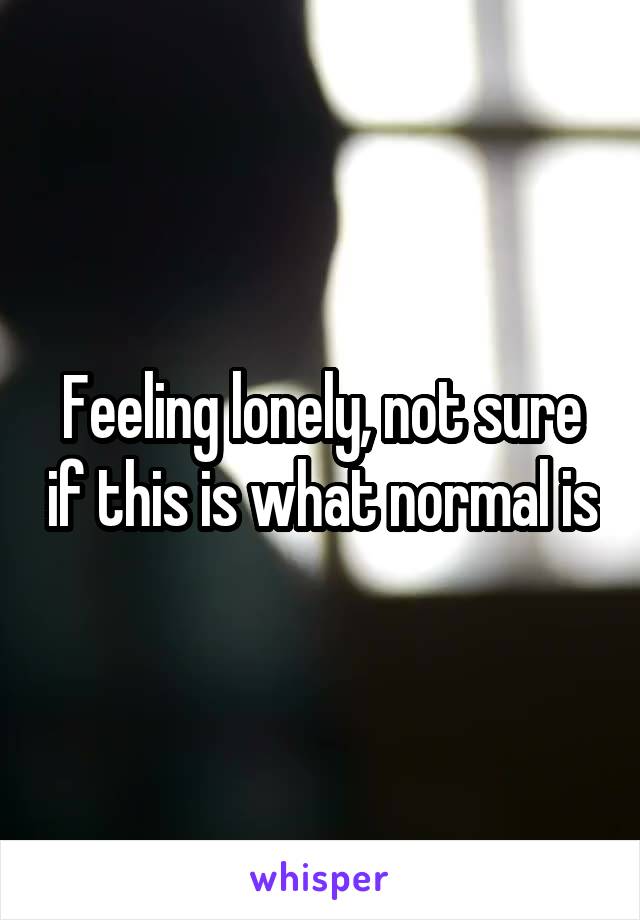 Feeling lonely, not sure if this is what normal is