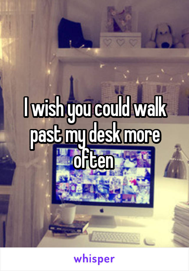 I wish you could walk past my desk more often 