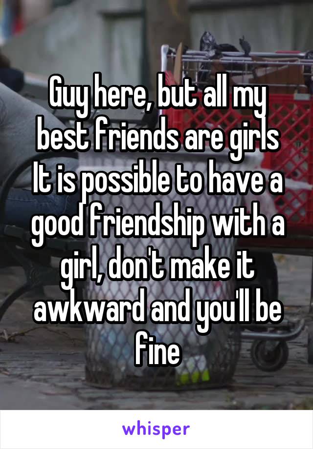 Guy here, but all my best friends are girls
It is possible to have a good friendship with a girl, don't make it awkward and you'll be fine