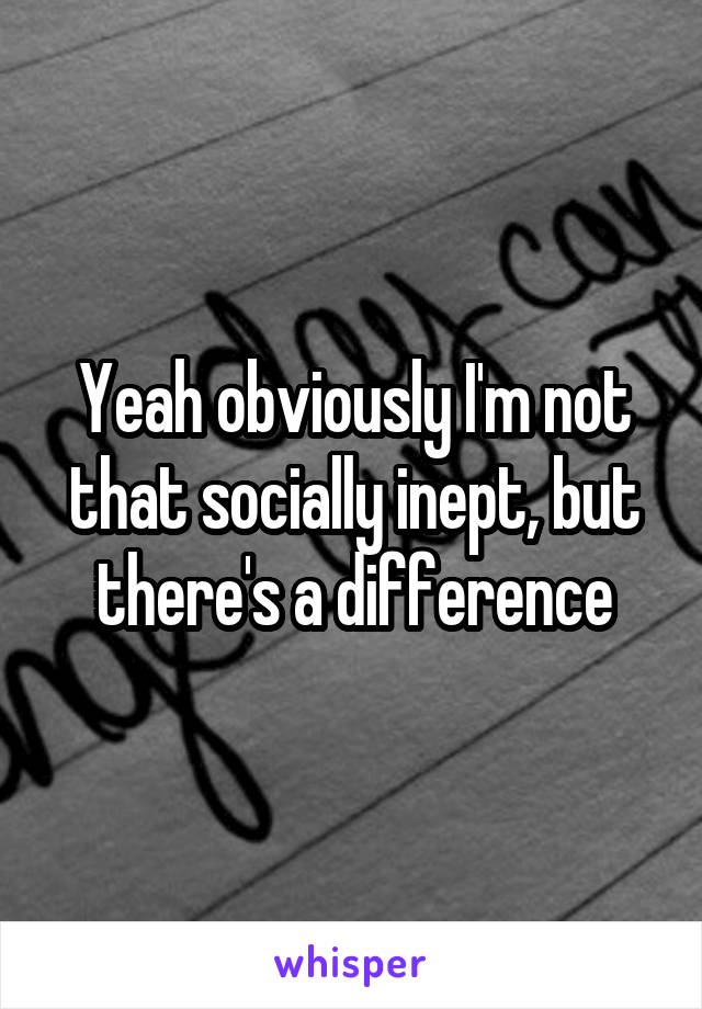 Yeah obviously I'm not that socially inept, but there's a difference