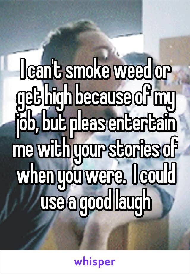 I can't smoke weed or get high because of my job, but pleas entertain me with your stories of when you were.  I could use a good laugh