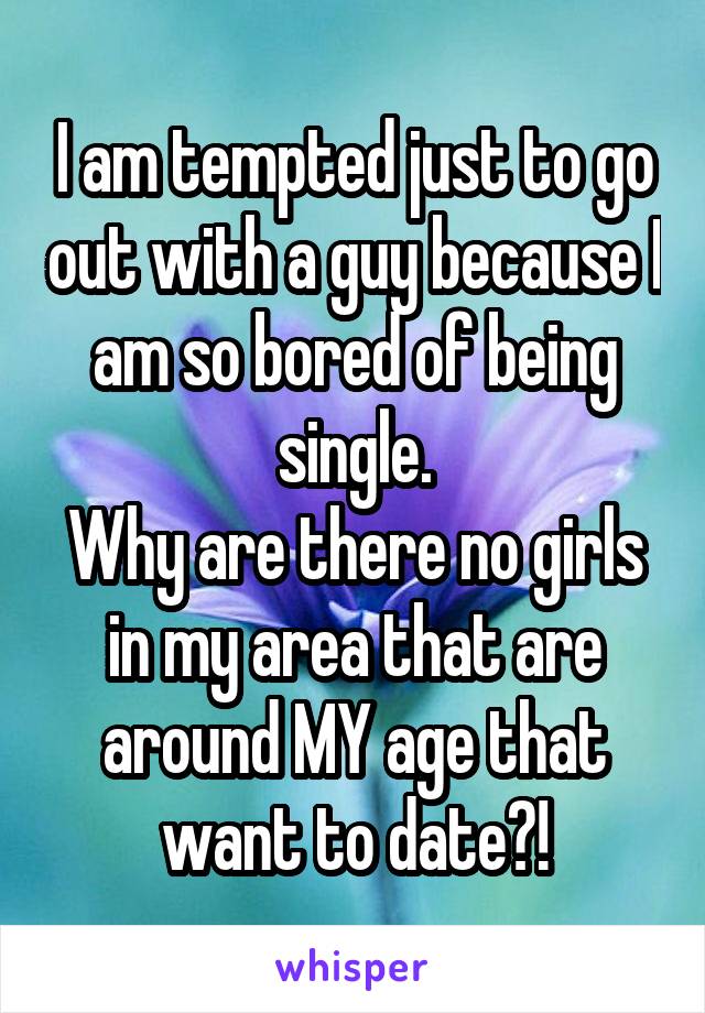 I am tempted just to go out with a guy because I am so bored of being single.
Why are there no girls in my area that are around MY age that want to date?!