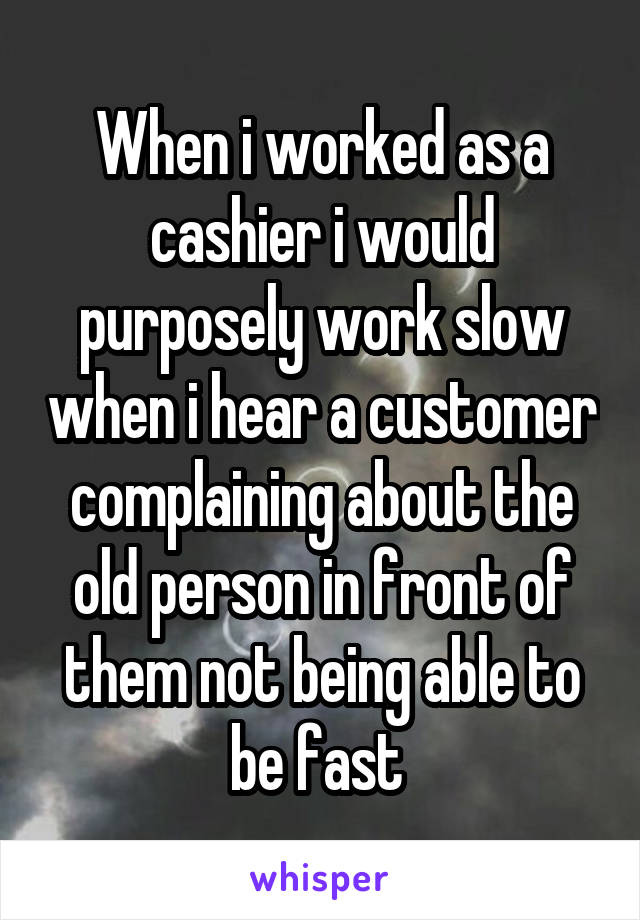 When i worked as a cashier i would purposely work slow when i hear a customer complaining about the old person in front of them not being able to be fast 