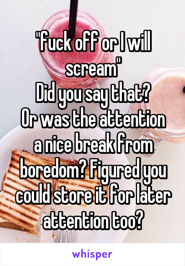 "fuck off or I will scream"
Did you say that?
Or was the attention a nice break from boredom? Figured you could store it for later attention too?