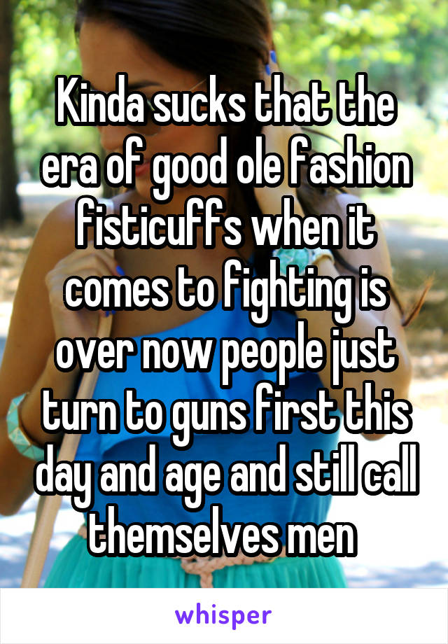 Kinda sucks that the era of good ole fashion fisticuffs when it comes to fighting is over now people just turn to guns first this day and age and still call themselves men 