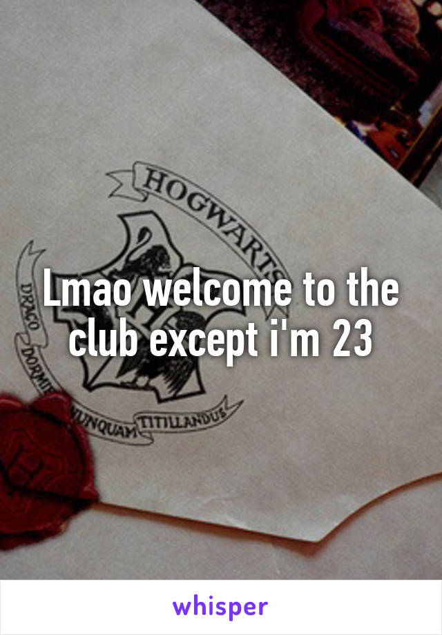 Lmao welcome to the club except i'm 23