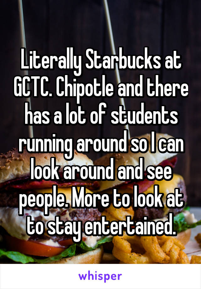 Literally Starbucks at GCTC. Chipotle and there has a lot of students running around so I can look around and see people. More to look at to stay entertained.