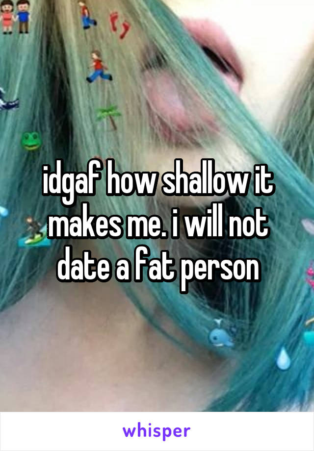 idgaf how shallow it makes me. i will not date a fat person