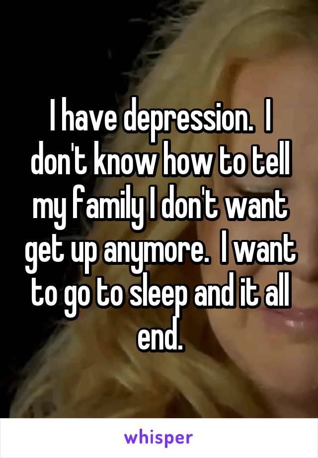 I have depression.  I don't know how to tell my family I don't want get up anymore.  I want to go to sleep and it all end.