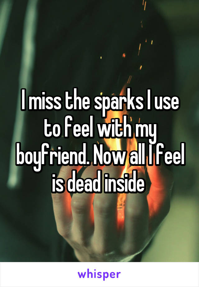 I miss the sparks I use to feel with my boyfriend. Now all I feel is dead inside 