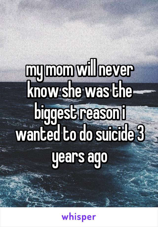 my mom will never know she was the biggest reason i wanted to do suicide 3 years ago