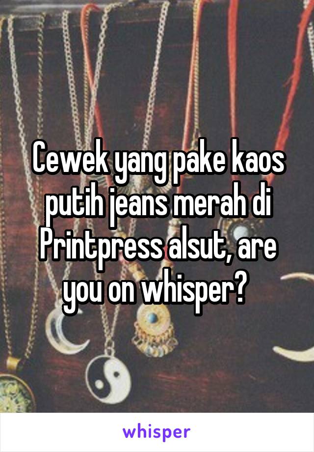 Cewek yang pake kaos putih jeans merah di Printpress alsut, are you on whisper? 