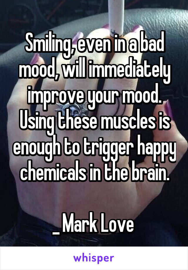 Smiling, even in a bad mood, will immediately improve your mood. Using these muscles is enough to trigger happy chemicals in the brain.

_ Mark Love 