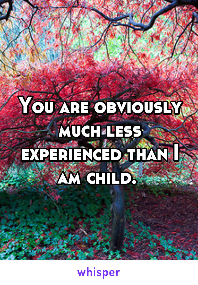 You are obviously much less experienced than I am child. 