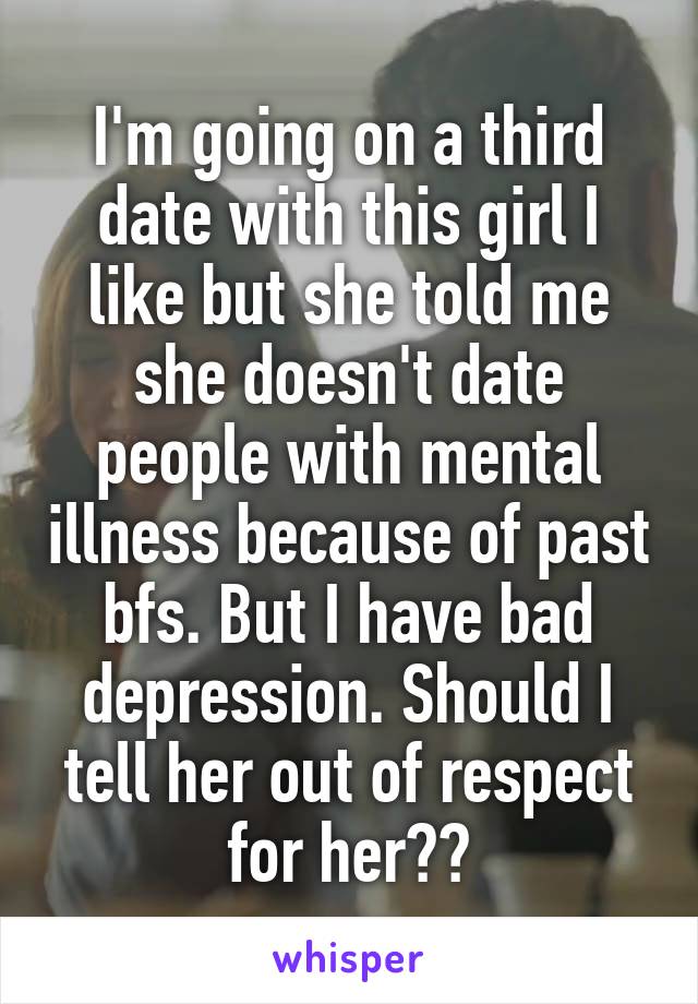 I'm going on a third date with this girl I like but she told me she doesn't date people with mental illness because of past bfs. But I have bad depression. Should I tell her out of respect for her??