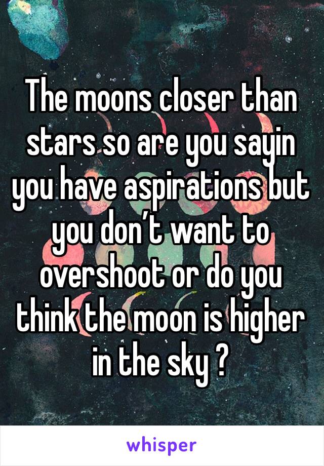 The moons closer than stars so are you sayin you have aspirations but you don’t want to overshoot or do you think the moon is higher in the sky ? 