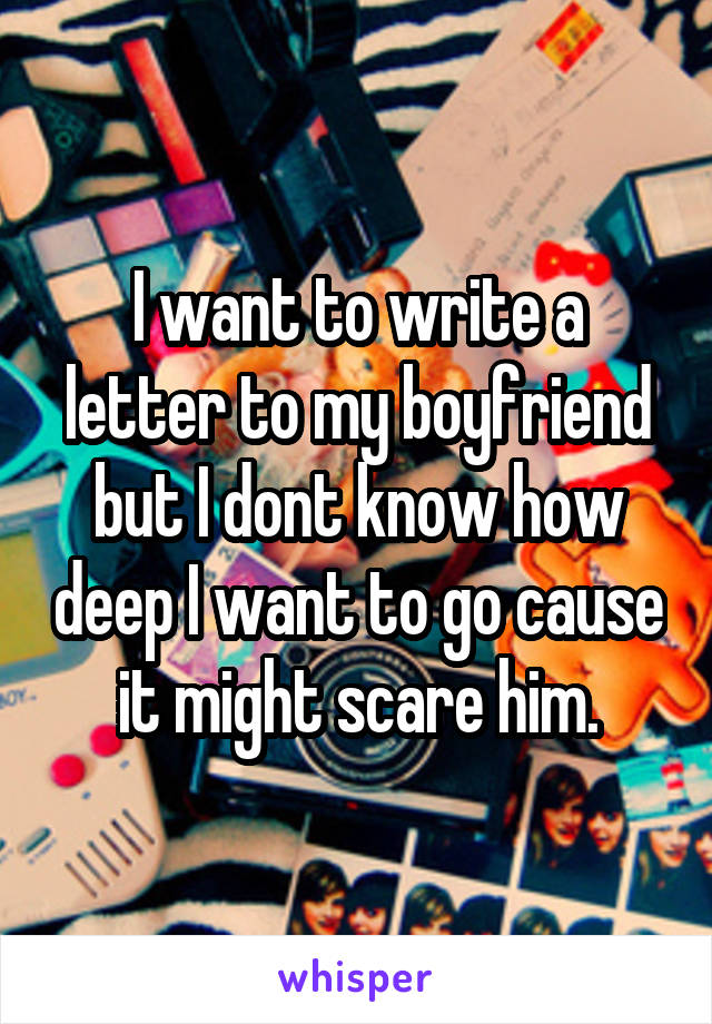 I want to write a letter to my boyfriend but I dont know how deep I want to go cause it might scare him.