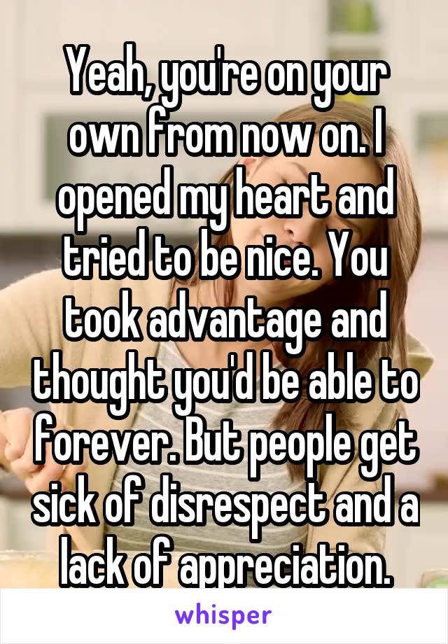 Yeah, you're on your own from now on. I opened my heart and tried to be nice. You took advantage and thought you'd be able to forever. But people get sick of disrespect and a lack of appreciation.