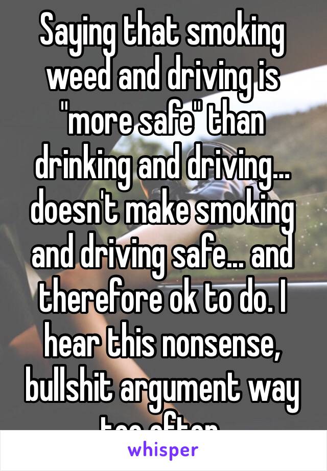 Saying that smoking weed and driving is "more safe" than drinking and driving… doesn't make smoking and driving safe... and therefore ok to do. I hear this nonsense, bullshit argument way too often.