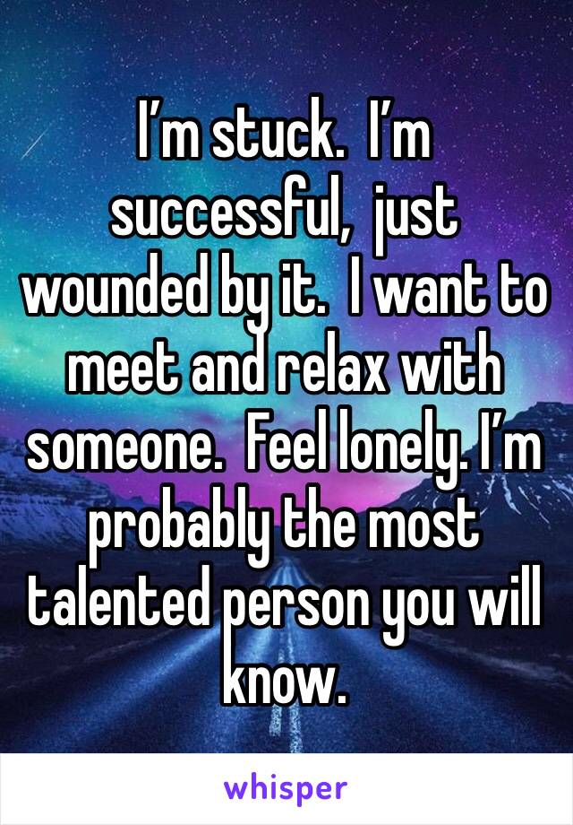 I’m stuck.  I’m successful,  just wounded by it.  I want to meet and relax with someone.  Feel lonely. I’m probably the most talented person you will know. 