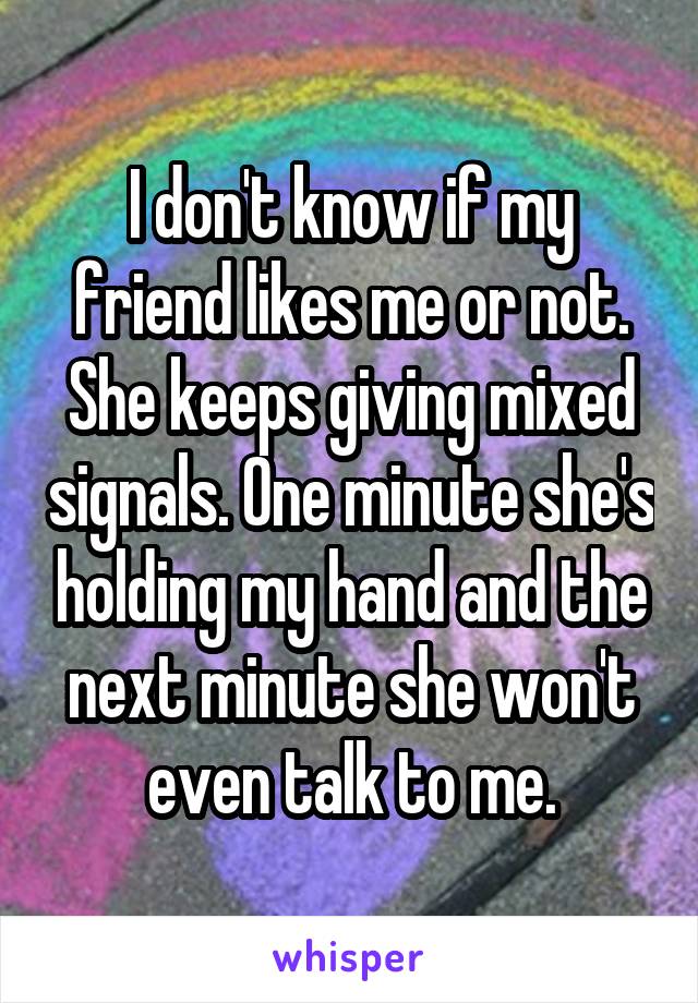 I don't know if my friend likes me or not. She keeps giving mixed signals. One minute she's holding my hand and the next minute she won't even talk to me.