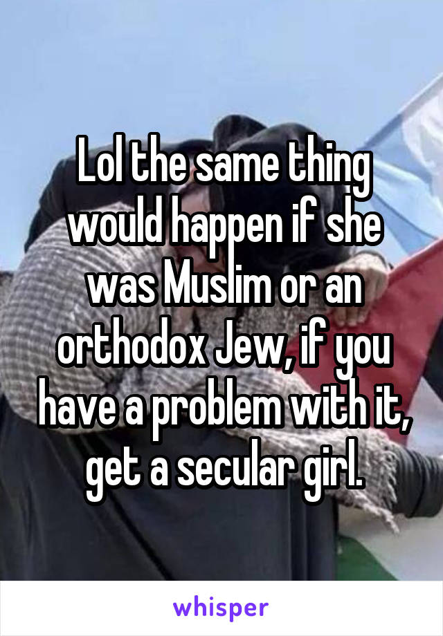 Lol the same thing would happen if she was Muslim or an orthodox Jew, if you have a problem with it, get a secular girl.