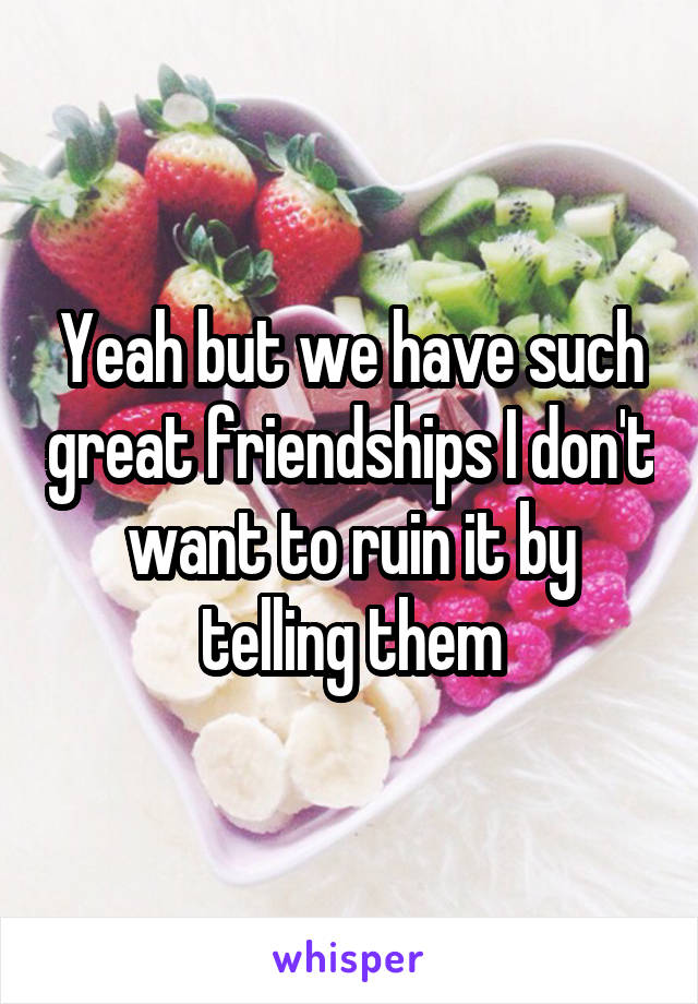 Yeah but we have such great friendships I don't want to ruin it by telling them