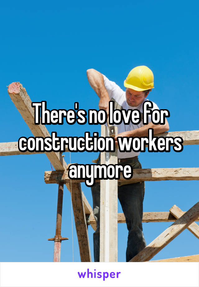There's no love for construction workers anymore